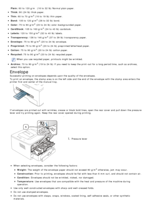 Page 41Plain:
Thick :
Thin:
Bond :
Color :
CardStock :
Labels:
Transparency :
Envelope:
Preprinted :
Cotton:
Recycled :
When  you use recycled paper, printouts  might be wrinkled.
Archive:
If  envelopes are printed out with wrinkles, crease  or black  bold lines, open the rear cover and  pull down  the pressure
lever and  try printing again.  Keep  the rear cover opened  during printing.
1. Pressure lever
When  selecting  envelopes, consider the following factors:
Weight:
Construction:
Condition:
Temperature:...
