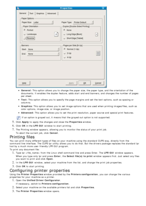 Page 58General:
Text:
Graphics :
Advanced :
If  an option is grayed out, it  means that  the grayed out option is not supported.
5. Click  Apply  to  apply the changes and  close  the  Properties window.
6. Click  OK in the  LPR GUI  window  to  start  printing.
7. The  Printing  window  appears,  allowing  you to  monitor the status of your  print  job.
To abort the current job,  click   Cancel.
Printing files
You  can  print  many different types of files  on your  machine using  the standard  CUPS way,...