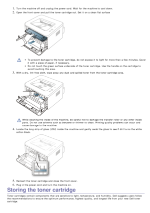 Page 681. Turn the machine off and  unplug  the power cord. Wait  for the machine to  cool  down.
2. Open the front cover and  pull the toner cartridge out. Set  it  on a  clean flat surface
To prevent  damage  to  the toner cartridge,  do not expose it  to  light  for more  than  a  few  minutes. Cover
it  with a  piece  of paper, if necessary.
Do not touch the green surface underside  of the toner cartridge.  Use  the handle  on the cartridge to
avoid  touching this area.
3. With a  dry,  lint-free cloth,...