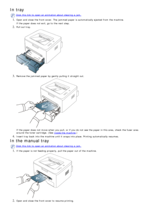 Page 72In tray
Click  this link  to  open an animation about  clearing  a  jam.
1. Open and  close  the front cover.  The  jammed  paper is automatically ejected  from  the machine.
If  the paper does  not exit, go to  the next step.
2. Pull out tray.
3. Remove the jammed  paper by gently  pulling  it  straight out.
If  the paper does  not move  when  you pull,  or if you do not see the paper in this area,  check  the fuser  area
around  the toner cartridge.  (See 
Inside the machine.)
4. Insert tray  back...