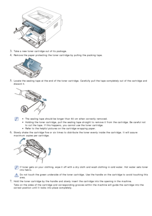 Page 823. Take a  new toner cartridge out of its  package.
4. Remove the paper protecting  the toner cartridge by pulling  the packing tape.
5. Locate  the sealing  tape at the end  of the toner cartridge.  Carefully  pull the tape completely out of the cartridge and
discard  it.
The  sealing  tape should be longer than  60  cm when  correctly  removed.
Holding the toner cartridge,  pull the sealing  tape straight to  remove it  from  the cartridge.  Be  careful not
to  cut the tape. If  this happens,  you...