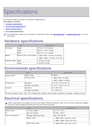Page 84Specifications
This chapter guides  you about  this machine’s  specifications.
This chapter includes:
Hardware  specifications
Environmental  specifications
Electrical  specifications
Print media specifications
The  specification  values here  are based on preliminary  data. See www.dell.com or support.dell.com  for current
information.
Hardware specifications
Item Description
Dimension Height 197 mm  (7.76 inches)
Depth 389 mm  (15.31  inches)
Width 360 mm  (14.17  inches)
Weight Machine  with...