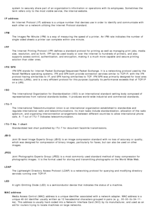 Page 20system  to  securely share  part of an organizations information  or operations with its  employees. Sometimes the
term refers  only  to  the most visible service, the internal website.
IP  address An Internet  Protocol (IP)  address is a  unique number that  devices use in order  to  identify and  communicate with
each  other on a  network utilizing the Internet  Protocol standard.
IPM The  Images Per Minute (IPM)  is a  way  of measuring  the speed of a  printer. An IPM rate  indicates  the number of...