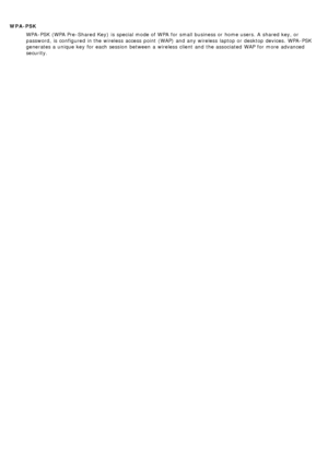 Page 24WPA-PSKWPA -PSK (WPA Pre-Shared Key)  is special mode of WPA  for small business or home users. A  shared key, or
password,  is configured in the wireless  access  point  (WAP)  and  any wireless  laptop or desktop devices.  WPA -PSK
generates a  unique key  for each  session  between  a  wireless  client  and  the associated  WAP  for more  advanced
security.
 