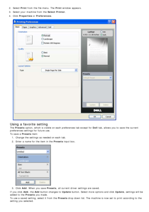 Page 272.  Select  Print from  the file menu.  The  Print  window  appears.
3 .  Select your  machine from  the  Select  Printer.
4 .  Click   Properties  or Preferences .
Using a favorite setting
The  Presets  option,  which is visible on each  preferences tab except for  Dell tab, allows  you to  save the current
preferences settings for future use.
To save a  Presets  item:
1 .  Change the settings as needed on each  tab.
2 .  Enter  a  name for the item in the Presets  input box.
3.  Click   Add.  When  you...