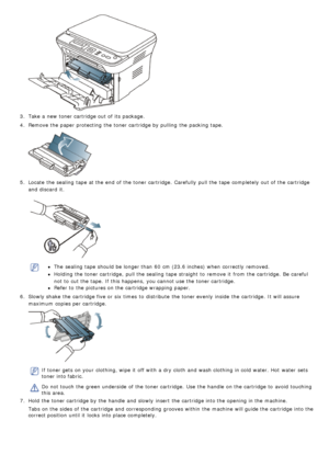 Page 533.  Take a  new toner cartridge out of its  package.
4 .  Remove the paper protecting  the toner cartridge by pulling  the packing tape.
5.  Locate  the sealing  tape at the end  of the toner cartridge.  Carefully  pull the tape completely out of the cartridge
and  discard  it.
The  sealing  tape should be longer than  60  cm (23.6 inches) when  correctly  removed.
Holding the toner cartridge,  pull the sealing  tape straight to  remove it  from  the cartridge.  Be  careful
not to  cut the tape. If  this...