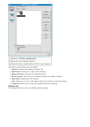 Page 851Switches  to  Printers configuration
.
2 Shows  all of the installed  machine.
3 Shows  the status,  model name and  URI  of your  machine.
The  printer control buttons are, as follows:
Refresh: Renews  the available  machines  list.
Add  Printer: Allows  you to  add  a  new machines.
Remove  Printer: Removes  the selected machine.
Set as  Default: Sets the current selected machine as a  default machine.
Stop/Start: Stops/starts  the machine.
Test: Allows you to  print  a  test page  to  ensure the...