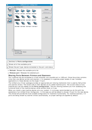 Page 881Switches  to  Ports configuration
.
2 Shows  all of the available  ports.
3 Shows  the port type, device connected to  the port, and  status.
Refresh: Renews
 the available  ports list.
Release port: Releases  the selected port.
Sharing Ports Between Printers and  Scanners
Your  machine may be connected to  a  host computer  via a  parallel  port or USB  port. Since the printer contains
more  than  one  device (printer and  scanner), it  is necessary  to  organize proper access  of user -installed...