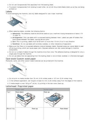 Page 45Do not use transparencies that  separates from  the backing sheet.
To prevent  transparencies from  sticking to  each  other,  do not let  the printed sheets  stack up  as they are being
printed out.
Labels
To avoid  damaging the machine,  use only  labels designed for use in laser  machines.
When  selecting  labels,  consider the following factors:
Adhesives: The adhesive  material should be stable  at your  machine’s  fusing temperature  of about  170
°C (338  °F).
Arrangement: Only  use labels with no...