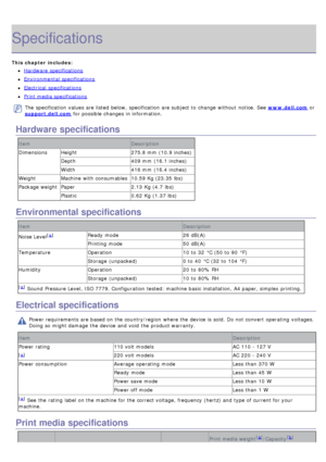 Page 56Specifications
This chapter includes:
Hardware  specifications
Environmental  specifications
Electrical  specifications
Print media specifications
The  specification  values are listed  below,  specification  are subject to  change  without  notice. See www.dell.com or
support.dell.com  for possible changes in information.
Hardware specifications
Item Description
Dimensions Height 275.8 mm  (10.9 inches)
Depth 409 mm  (16.1 inches)
Width 416 mm  (16.4 inches)
Weight Machine  with consumables 10.59 Kg...