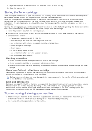Page 714.  Wipe the underside  of the scanner  lid  and  white bar until it  is clean and  dry.
5 .  Close  the scanner  lid.
Storing the Toner cartridge
Toner cartridges  are sensitive to  light, temperature, and  humidity.  Follow these recommendations to  ensure optimum
performance, highest  quality,  and  longest life from  your  new Dell toner cartridge.
Store this cartridge in the same  environment  as the printer it  will be used in;  this should be in controlled office
temperature  and  humidity...