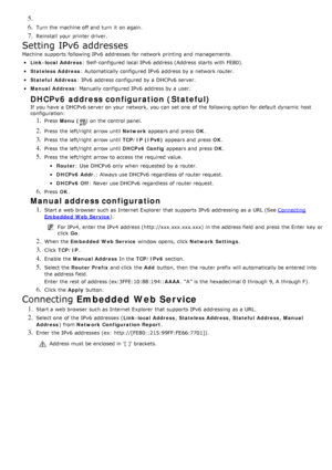 Page 1045. 
6. Turn the machine off and  turn  it  on again.
7. Reinstall  your  printer driver.
Setting IPv6 addresses
Machine  supports  following IPv6  addresses  for network printing and  managements.
Link -local Address: Self-configured local  IPv6  address (Address  starts  with FE80).
Stateless Address: Automatically configured IPv6  address by a  network router.
Stateful  Address: IPv6  address configured by a  DHCPv6 server.
Manual Address: Manually configured IPv6  address by a  user.
DHCPv6 address...