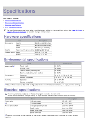 Page 105Specifications
This chapter include:
Hardware  specifications
Environmental  specifications
Electrical  specifications
Print media specifications
The  specification  values are listed  below,  specification  are subject to  change  without  notice. See www.dell.com or
support.dell.com/manuals
 for possible changes in information.
Hardware specifications
Item Description
Dimensions Height 318.9 mm  (12.6 inches)
Depth 415.4 mm  (16.4 inches)
Width 416 mm  (16.4 inches)
Weight Machine  with consumables...