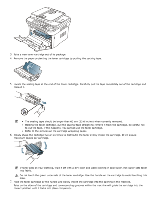 Page 1093. Take a  new toner cartridge out of its  package.
4. Remove the paper protecting  the toner cartridge by pulling  the packing tape.
5. Locate  the sealing  tape at the end  of the toner cartridge.  Carefully  pull the tape completely out of the cartridge and
discard  it.
The  sealing  tape should be longer than  60  cm (23.6 inches) when  correctly  removed.
Holding the toner cartridge,  pull the sealing  tape straight to  remove it  from  the cartridge.  Be  careful not
to  cut the tape. If  this...