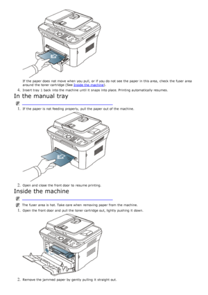 Page 115If  the paper does  not move  when  you pull,  or if you do not see the paper in this area,  check  the fuser  area
around  the toner cartridge (See Inside the machine
).
4. Insert tray 1 back  into the machine until it  snaps into place. Printing  automatically resumes.
In the manual tray
 
1. If  the paper is not feeding  properly, pull the paper out of the machine.
2. Open and  close  the front door  to  resume printing.
Inside the machine
The  fuser  area is hot. Take care when  removing paper from...