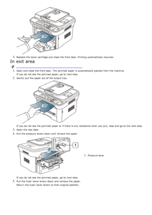 Page 1163. Replace the toner cartridge and  close  the front door. Printing  automatically resumes.
In exit area
1. Open and  close  the front door. The  jammed  paper is automatically ejected  from  the machine.
If  you do not see the jammed  paper, go to  next step.
2. Gently  pull the paper out of the output tray.
If  you do not see the jammed  paper or if there is any resistance when  you pull,  stop and  go to  the next step.
3. Open the rear door.
4. Pull the pressure  levers  down  and  remove the paper....