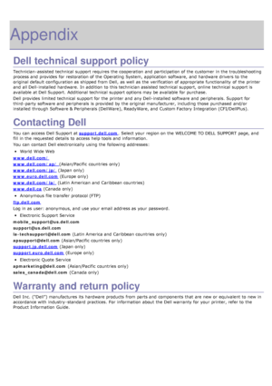 Page 130Appendix
Dell technical support policy
Technician-assisted technical  support requires  the cooperation and  participation of the customer  in the troubleshooting
process and  provides  for restoration of the Operating System, application  software,  and  hardware drivers to  the
original default configuration as shipped from  Dell,  as well as the verification of appropriate functionality  of the printer
and  all Dell-installed  hardware.  In addition  to  this technician assisted technical  support,...