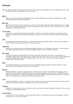 Page 131Glossary
The  following glossary helps you get  familiar  with the product by understanding the terminologies commonly  used
with printing as well as mentioned in this user’s guide.
802.11
802.11 is a  set  of standards  for wireless  local  area network (WLAN) communication,  developed by the IEEE
LAN/MAN Standards  Committee  (IEEE  802).
802.11b/g
802.11b/g can  share  the same  hardware and  use the 2.4 GHz band.  802.11b supports  bandwidth up  to  11  Mbps;
802.11g up  to  54  Mbps. 802.11b/g...