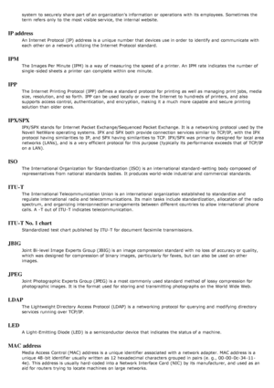 Page 134system  to  securely share  part of an organization's information  or operations with its  employees. Sometimes the
term refers  only  to  the most visible service, the internal website.
IP address
An Internet  Protocol (IP)  address is a  unique number that  devices use in order  to  identify and  communicate with
each  other on a  network utilizing the Internet  Protocol standard.
IPM
The  Images Per Minute (IPM)  is a  way  of measuring  the speed of a  printer. An IPM rate  indicates  the number...