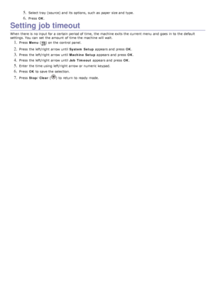 Page 285. Select tray  (source) and  its  options,  such as paper size and  type.
6. Press  OK.
Setting job timeout
When  there is no input for a  certain  period of time,  the machine exits the current menu  and  goes  in to  the default
settings. You  can  set  the amount  of time the machine will wait.
1. Press   Menu  () on the control panel.
2. Press  the left/right  arrow until  System Setup appears and  press   OK.
3. Press  the left/right  arrow until  Machine Setup appears and  press   OK.
4. Press...