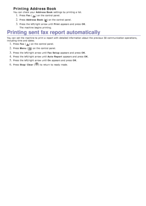 Page 65Printing Address Book
You  can  check  your  Address  Book settings by printing a  list.
1. Press  Fax () on the control panel.
2. Press   Address  Book () on the control panel.
3. Press  the left/right  arrow until  Print appears and  press   OK.
The  machine begins  printing.
Printing sent fax report automatically
You  can  set  the machine to  print  a  report with detailed information  about  the previous  50  communication operations,
including time and  dates.
1. Press   Fax () on the control...