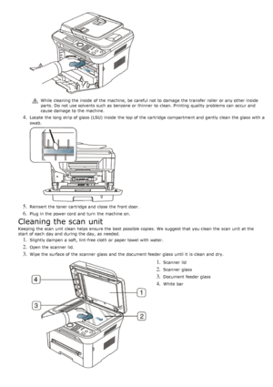 Page 74While  cleaning the inside  of the machine,  be careful not to  damage  the transfer roller  or any other inside
parts.  Do not use solvents such as benzene or thinner  to  clean. Printing  quality problems can  occur and
cause damage  to  the machine.
4. Locate  the long strip of glass (LSU) inside  the top of the cartridge compartment and  gently  clean the glass with a
swab.
5. Reinsert the toner cartridge and  close  the front door.
6. Plug in the power cord  and  turn  the machine on.
Cleaning the...