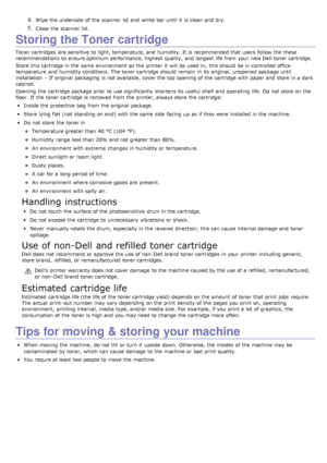 Page 754. Wipe the underside  of the scanner  lid  and  white bar until it  is clean and  dry.
5. Close  the scanner  lid.
Storing the Toner cartridge
Toner cartridges  are sensitive to  light, temperature, and  humidity.  It is recommended that  users  follow  the these
recommendations to  ensure optimum performance, highest  quality,  and  longest life from  your  new Dell toner cartridge.
Store this cartridge in the same  environment  as the printer it  will be used in;  this should be in controlled office...