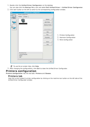 Page 801. Double -click  the Unified Driver Configurator  on the desktop.
You  can  also  click  the  Startup Menu icon and  select  Dell  Unified Driver > Unified Driver Configurator .
2. Click  each  button on the left  to  switch to  the corresponding  configuration window.
1. Printers Configuration
2. Scanners  Configuration
3. Ports Configuration
To use the on screen help, click   Help.
3. After changing the configurations, click   Exit to  close  the Unified Driver  Configurator.
Printers configuration...