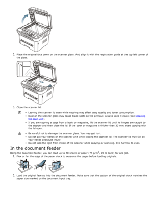 Page 862. Place  the original face down  on the scanner  glass. And  align it  with the registration  guide at the top left  corner of
the glass.
3. Close  the scanner  lid.
Leaving the scanner  lid  open while  copying may affect copy  quality and  toner consumption.
Dust on the scanner  glass may cause black  spots on the printout.  Always keep it  clean (See Cleaning
the scan  unit).
If  you are copying a  page  from  a  book  or magazine,  lift the scanner  lid  until its  hinges  are caught by
the stopper...