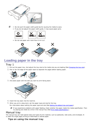 Page 89Do not push the paper width guide too  far causing the media to  warp.
If  you do not adjust  the paper width guide,  it  may cause paper jams.
Do not use paper with more  than  6 mm  curl.
Loading paper in the tray
Tray 1
1. Pull out the paper tray. And  adjust  the tray  size to  the media size you are loading (See Changing the tray  size).
2. Flex or fan  the edge  of the paper stack to  separate  the pages before loading paper.
3. And  place  paper with the side  you want  to  print  facing  down.
4....