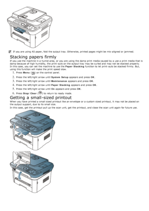 Page 95If  you are using  A5 paper, fold  the output tray. Otherwise, printed pages might be mis -aligned or jammed.
Stacking papers firmly
If  you use the machine in a  humid area,  or you are using  the damp print  media caused by a  use a  print  media that  is
damp because  of high humidity,  the print -outs on the output tray  may be curled and  may not be stacked  properly.
In this case,  you can  set  the machine to  use the Paper  Stacking function to  let  print -outs be stacked  firmly.  But,
using...