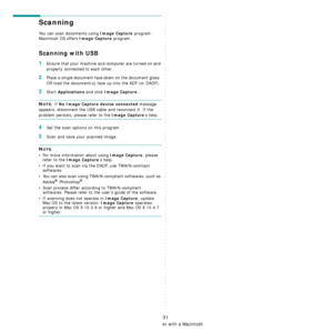 Page 113Using Your Printer with a Macintosh
31
Scanning 
You can scan docoments using Image Capture program. 
Macintosh OS offers 
Image Capture program.  
Scanning with USB
1Ensure that your machine and computer are turned on and 
properly connected to each other.
2Place a single document face  down on the document glass. 
OR load the document(s) face  up into the ADF (or DADF).
3Start Applications and click Image Capture.
NOTE: If No Image Capture device connected message 
appears, disconnect the USB ca ble...