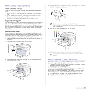 Page 53Maintenance |53
MAINTAINING THE CARTRIDGE
Toner cartridge storage
To get the most from the toner cartridge, keep the following guidelines in 
mind:
• Do not remove the toner cartridge from its package until it is ready for 
use. 
• Do not refill the toner cartridge. The printer warranty does not cover  damage caused by using a refilled cartridge.
• Store toner cartridges in the same environment as your printer.
Expected cartridge life
The life of the toner cartridge yield dep ends on the amount of toner...