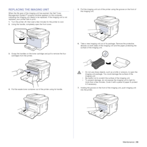 Page 55Maintenance |55
REPLACING THE IMAGING UNIT
When the life span of the imaging unit has expired, the Dell Toner
Management System™ program window appears on the computer, 
indicating the imaging unit needs to be re placed. If the imaging unit is not 
replaced, your prin ter fails to print.
1. Turn the printer off, then wait a fe w minutes for the printer to cool.
2. Using the handle, completely open the front cover.
3. Grasp the handles on the toner cartridge and pull to remove the four 
cartridges from...