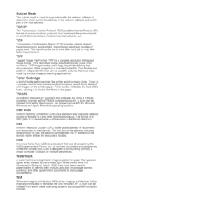 Page 7878 |Glossary
Subnet Mask 
The subnet mask is used in conjunction with the network address to 
determine which part of the address  is the network address and which 
part is the host address.
TCP/IP
The Transmission Control Protocol (TCP) and the Internet Protocol (IP); 
the set of communications protocols  that implement the protocol stack 
on which the Internet and most commercial networks run.
TCR
Transmission Confirmation Report (TCR) provides details of each 
transmission such as job status, tr...