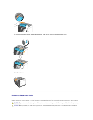 Page 111   
3. By turning the right side of the fuser towards the rear of printer, insert the right notch into the holder inside the printer.  
 
 
   
4. Close the front cover.  
 
 
   
   
Replacing Separator Roller  
   
Keeping the separator roller in the paper tray clean helps ensure the best possible copies. Dell recommends cleaning the separator at regular intervals.  
      CAUTION:  To prevent electric shock, always turn off the printer and disconnect the power cable from the  grounded outlet before...