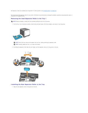 Page 112Dell separator rollers are available only through Dell. To order by phone, see  "Contacting Dell™" on page 215 .  
   
Dell recommends Dell separator rollers for your printer. Dell does not provide warranty coverage for problems caused by using accessories, parts, or 
components not supplied by Dell.  
Removing the Used Separator Roller in the Tray 1  
1. Pull the Tray 1 out of the printer carefully. Hold the tray with both hands, lift the front slightly, and remove it from the printer....