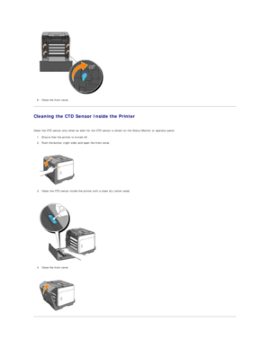 Page 115   
6. Close the front cover.  
 
Cleaning the CTD Sensor Inside the Printer  
   
Clean the CTD sensor only when an alert for the CTD sensor is shown on the Status Monitor or operator panel.  
1. Ensure that the printer is turned off.  
 
2. Push the button (right side) and open the front cover.  
 
 
   
3. Clean the CTD sensor inside the printer with a clean dry cotton swab.  
 
 
   
4. Close the front cover.  
 
 
     