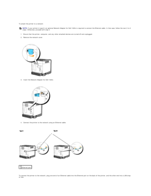 Page 14   
To attach the printer to a network:  
1. Ensure that the printer, computer, and any other attached devices are turned off and unplugged.  
 
2. Remove the network cover.  
 
 
   
3. Insert the Network Adapter for Dell 1320c.  
 
 
   
4. Connect the printer to the network using an Ethernet cable.  
 
 
   
 
   
To connect the printer to the network, plug one end of an Ethernet cable into the Ethernet port on the back of the printer, and the other end into a LAN drop 
or hub.  NOTE:  If your printer...