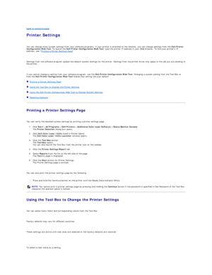 Page 59back to contents page  
Printer Settings   
   
You can change most system settings from your software programs. If your printer is attached to the network, you can change settings from the  Dell Printer 
Configuration Web Tool . To launch the  Dell Printer Configuration Web Tool , type the printer IP address in your Web browser. To find your printers IP 
address, see  Printing a Printer Settings Page .  
   
Settings from the software program update the default system settings for the printer. Settings...