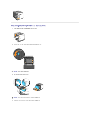 Page 10   
Installing the PHD (Print Head Device) Unit  
1. Press the button (right side) and open the front cover.  
 
 
   
2. Turn the four PHD lock levers counterclockwise to unlock the unit.   
 
 
   
3. Pull the PHD unit out of the printer.  
 
 
   
4. Completely remove the four yellow ribbons from the PHD unit.  
 
  NOTICE:  Do not touch the belt unit.
NOTICE:  Do not remove the protective sheet on the PHD unit.  