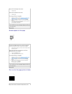 Page 93Streaks appear on the page.  
 
   
 
Part or all of the page prints in black.  
 
   
  Ensure that the developer motor statrs.  
1.   Contact Dell.    
Ensure that the dispense motor starts.  
1.   Contact Dell.    
Try the spare PHD unit, if possible.  
1.   Replace the PHD unit. See  Replacing the PHD (Print 
Head Device) Unit  and  Installing the PHD Unit .    
2.   After you replace the PHD unit, click the  Tool Box  
button.    
3.   Press [Chart Print], and then press the Print with A4
(3) or...