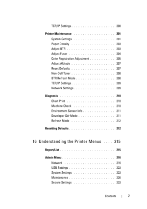 Page 11Contents7
TCP/IP Settings. . . . . . . . . . . . . . . . . . .  200
Printer Maintenance
 . . . . . . . . . . . . . . . . . .  201
System Settings
 . . . . . . . . . . . . . . . . . .  201
Paper Density
 . . . . . . . . . . . . . . . . . . .  203
Adjust BTR
. . . . . . . . . . . . . . . . . . . . .  203
Adjust Fuser
 . . . . . . . . . . . . . . . . . . . .  204
Color Registration Adjustment
. . . . . . . . . . .  205
Adjust Altitude
 . . . . . . . . . . . . . . . . . . .  207
Reset Defaults
 . . . . . . ....