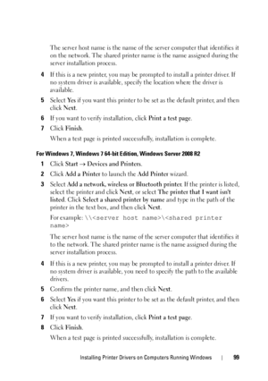 Page 103Installing Printer Drivers on Computers Running Windows99
The server host name is the name of the server computer that identifies it 
on the network. The shared printer name is the name assigned during the 
server installation process.
4If this is a new printer, you may be pr ompted to install a printer driver. If 
no system driver is available, spec ify the location where the driver is 
available.
5Select Ye s if you want this printer to be set as the default printer, and then 
click 
Next.
6If you want...