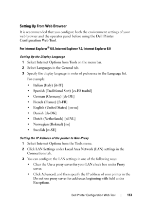 Page 117Dell Printer Configuration Web Tool113
Setting Up From Web Browser
It is recommended that you configure both the environment settings of your 
web browser and the operator  panel before using the Dell Printer 
Configuration Web Tool .
For Internet Explorer® 6.0, Internet Explorer 7.0, Internet Explorer 8.0
Setting Up the Display Language
1Select Internet Options from Tools on the menu bar.
2Select Languages in the General tab.
3Specify the display language in order of preference in the Language list.
Fo...