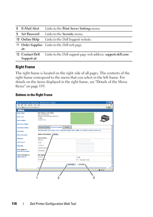 Page 122118Dell Printer Configuration Web Tool
Right Frame
The right frame is located on the right side of all pages. The contents of the 
right frame correspond to the menu that you select in the left frame. For 
details on the items displayed in the right frame, see Details of the Menu 
Items on page 119.
Buttons in the Right Frame
8 E-Mail Alert Links to the Print Server Settings menu.
9 Set Password Links to the Security menu.
10 Online Help Links to the Dell Support website. 
11 Order Supplies 
at: Links to...