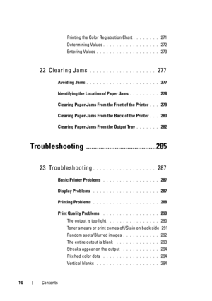 Page 1410Contents
Printing the Color Registration Chart. . . . . . . .  271
Determining Values
. . . . . . . . . . . . . . . . .  272
Entering Values
. . . . . . . . . . . . . . . . . . .  273
22 Clearing Jams . . . . . . . . . . . . . . . . . . . .  277
Avoiding Jams. . . . . . . . . . . . . . . . . . . . . .  277
Identifying the Locat ion of Paper Jams
. . . . . . . . .  278
Clearing Paper Jams From the Front of the Printer
. . .  279
Clearing Paper Jams From the Back of the Printer
. . .  280
Clearing Paper...