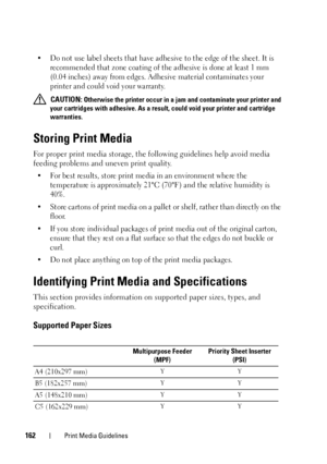 Page 166162Print Media Guidelines
• Do not use label sheets that have adhesive to the edge of the sheet. It is recommended that zone coating of the adhesive is done at least 1 mm 
(0.04 inches) away from edges. Adhesive material contaminates your 
printer and could void your warranty.
 CAUTION: Otherwise the printer occur in a jam and contaminate your printer and 
your cartridges with adhesive. As a resu lt, could void your printer and cartridge 
warranties.
Storing Print Media
For proper print media storage,...