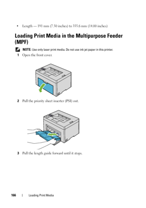 Page 170166Loading Print Media
• Length — 191 mm (7.50 inches) to 355.6 mm (14.00 inches)
Loading Print Media in the Multipurpose Feeder 
(MPF)
 NOTE: Use only laser print media. Do not use ink jet paper in this printer.
1Open the front cover.
2Pull the priority sheet inserter (PSI) out.
3Pull the length guide forward until it stops.
 