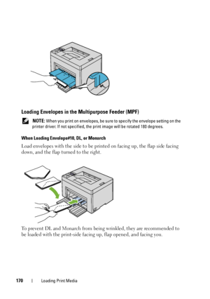 Page 174170Loading Print Media
Loading Envelopes in the Multipurpose Feeder (MPF)
 NOTE: When you print on envelopes, be sure to  specify the envelope setting on the 
printer driver. If not specified, the  print image will be rotated 180 degrees.
When Loading Envelope#10, DL, or Monarch
Load envelopes with the side to be prin ted on facing up, the flap side facing 
down, and the flap turned to the right.
To prevent DL and Monarch from being wrinkled, they are recommended to 
be loaded with the prin t-side facing...